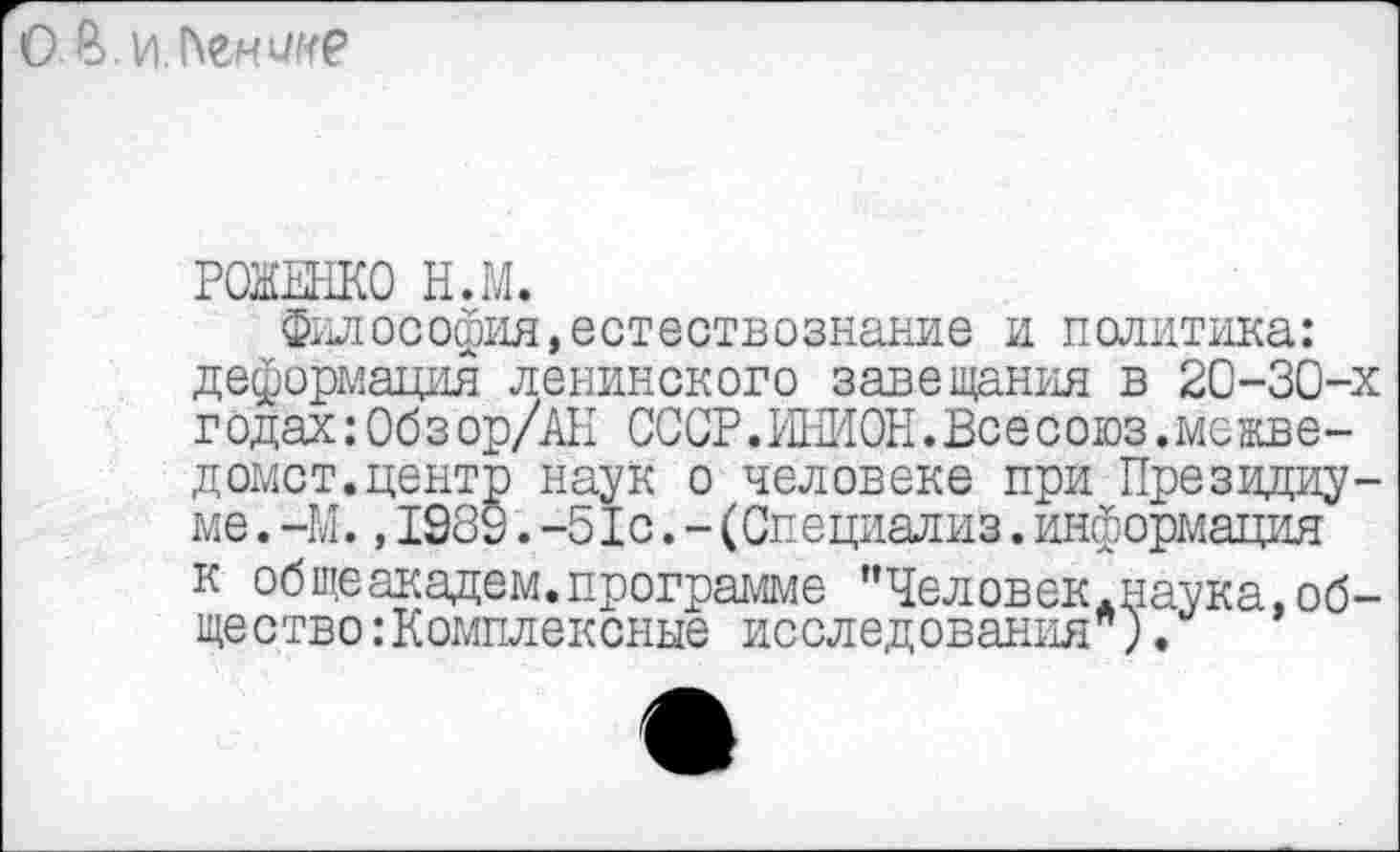 ﻿
РОЖЕНКО Н.М.
Философия,естествознание и политика: деформация ленинского завещания в 20-30-х г одах : Об з ор/АН СССР. ИНИОН. Все союз.ме жве-домст.центр наук о человеке при Президиуме .—М.,1939.-51с.-(Специализ.информация к общеакадем.программе "Человек*наука,общество: Комплексные исследования ).